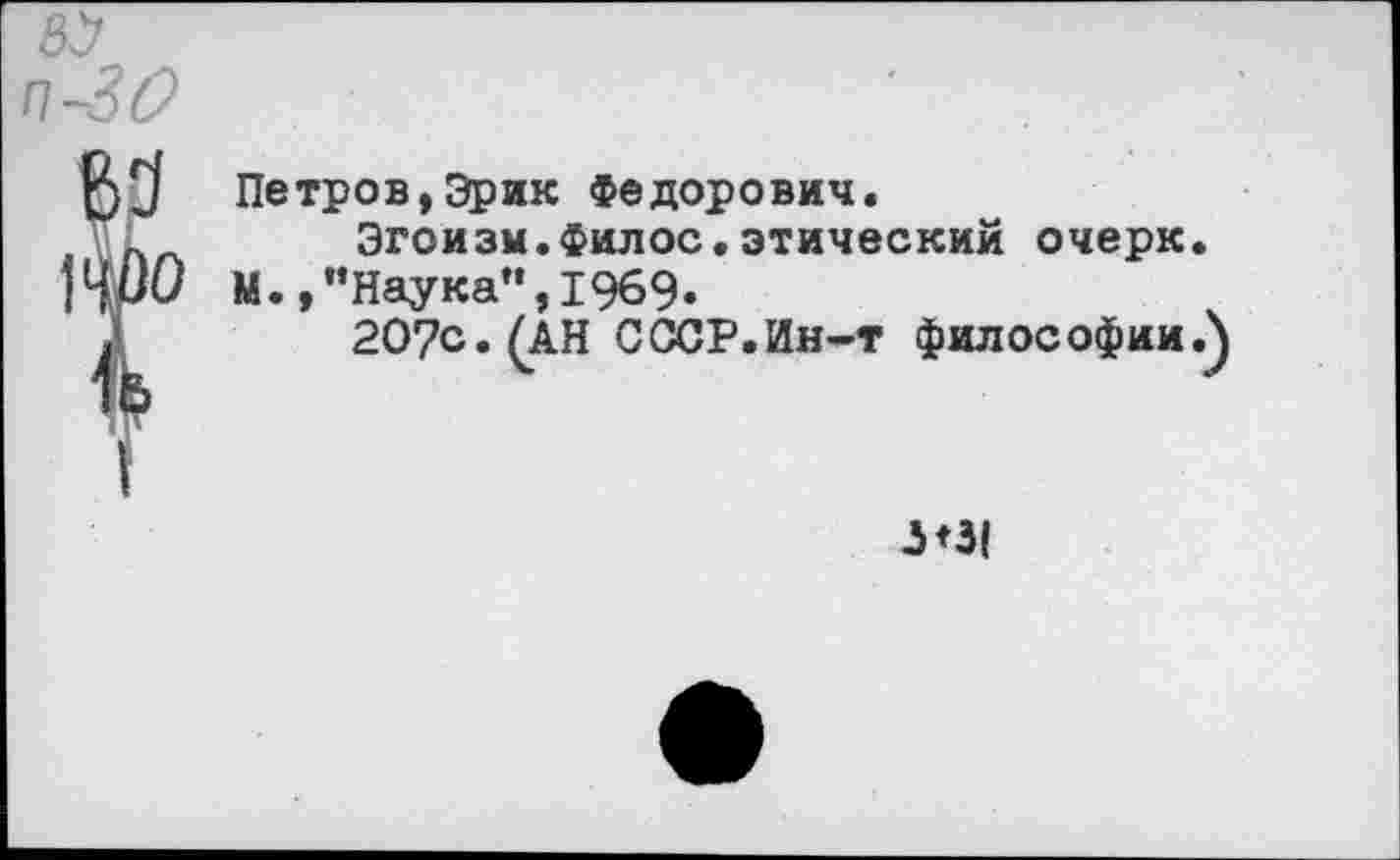 ﻿ЗУ п-30
Петров,Эрик Федорович.
Эгоизм.Филос.этический очерк.
М.,"Наука",1969.
20?с.(АН СССР.Ин-т философии.}
